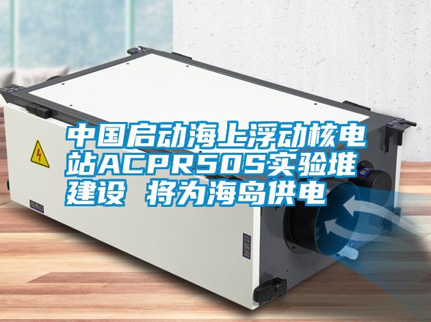 中國啟動海上浮動核電站ACPR50S實驗堆建設 將為海島供電