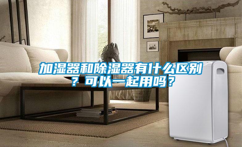 加濕器和除濕器有什么區別？可以一起用嗎？