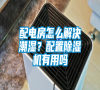 配電房怎么解決潮濕？配置除濕機有用嗎